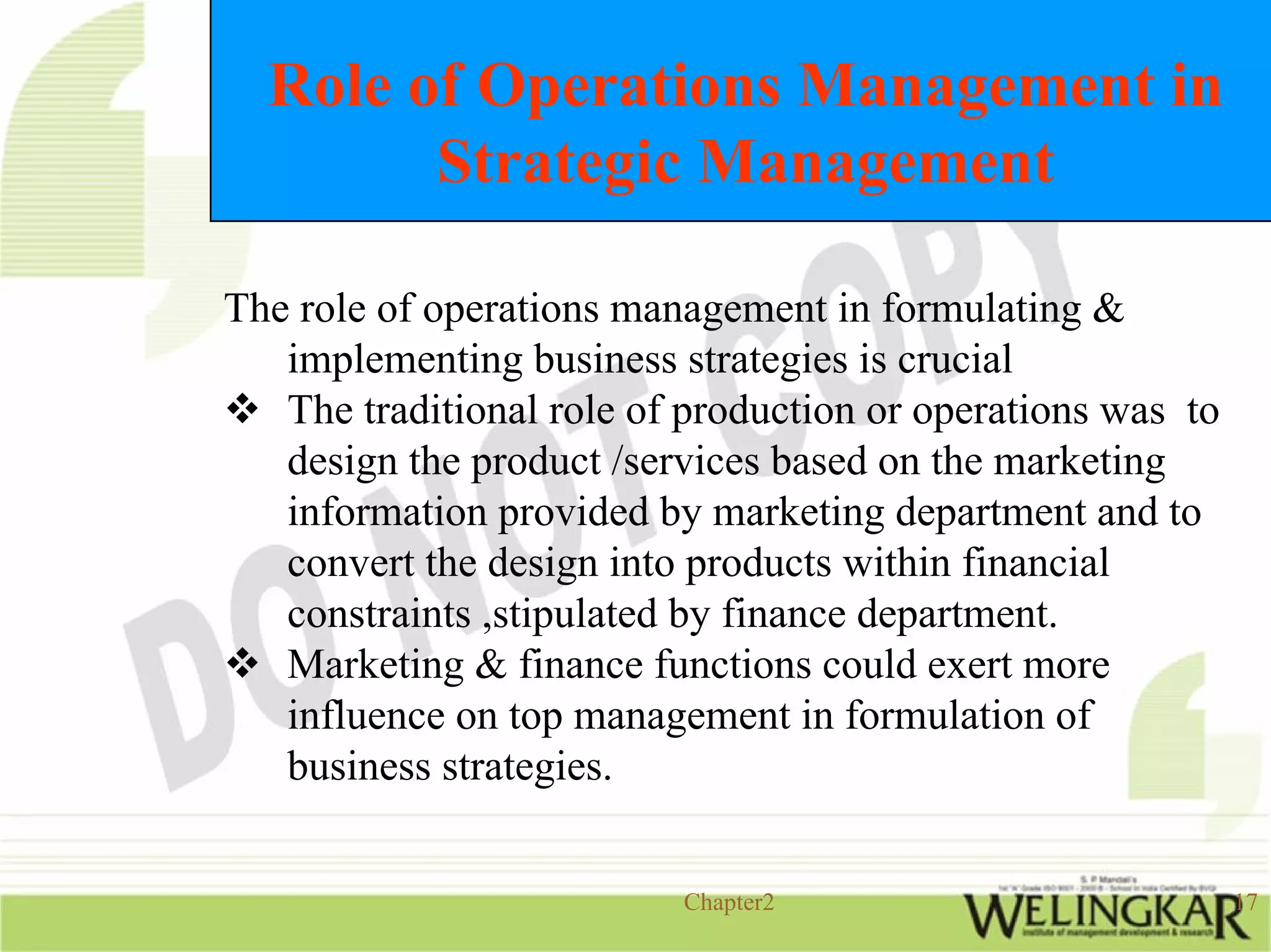 Role of Operations Management in
        Strategic Management

The role of operations management in formulating &
   implementing business strategies is crucial
   The traditional role of production or operations was to
   design the product /services based on the marketing
   information provided by marketing department and to
   convert the design into products within financial
   constraints ,stipulated by finance department.
   Marketing & finance functions could exert more
   influence on top management in formulation of
   business strategies.


                          Chapter2                           17
 