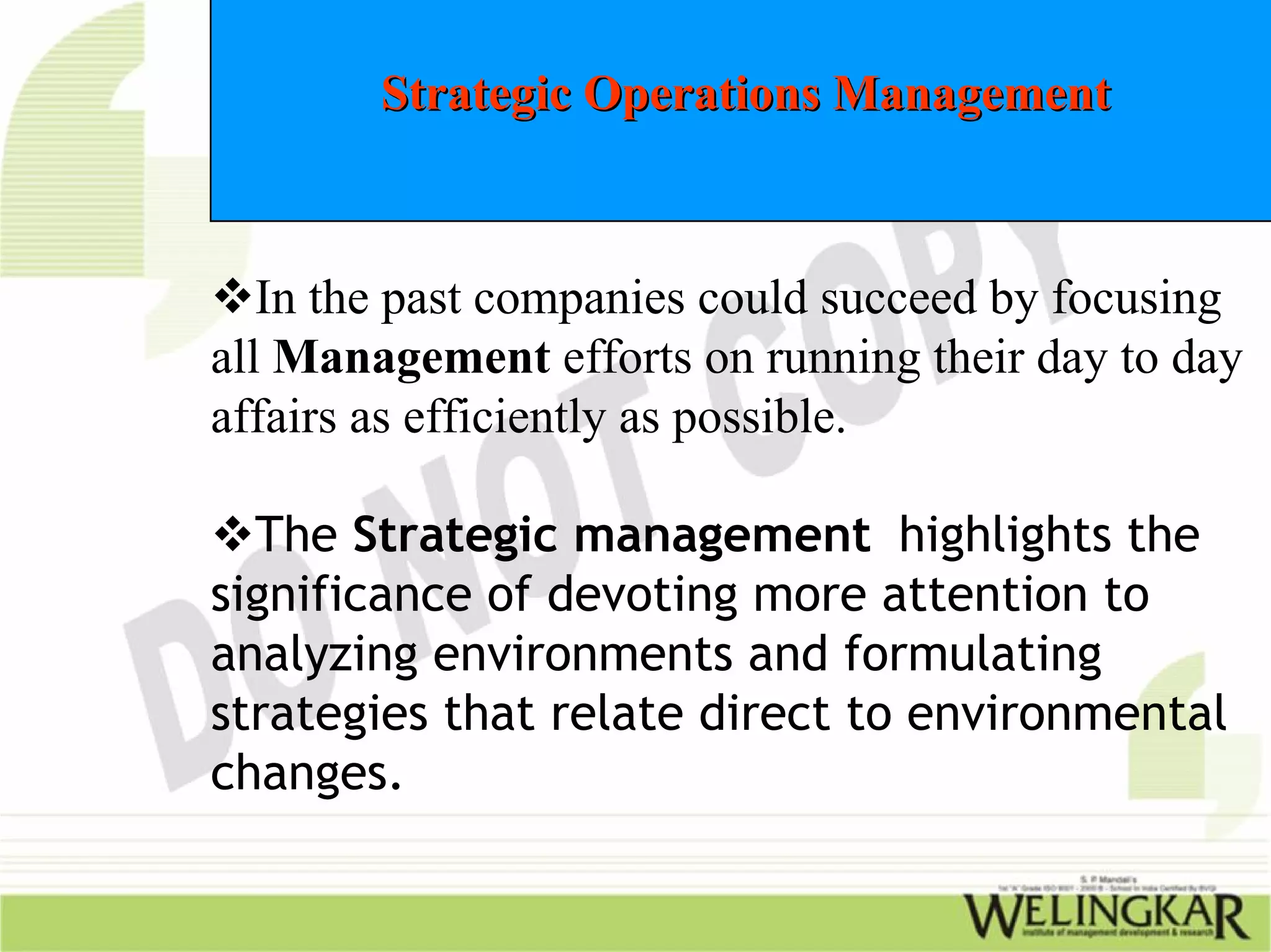 Strategic Operations Management



   In the past companies could succeed by focusing
all Management efforts on running their day to day
affairs as efficiently as possible.

  The Strategic management highlights the
significance of devoting more attention to
analyzing environments and formulating
strategies that relate direct to environmental
changes.
 