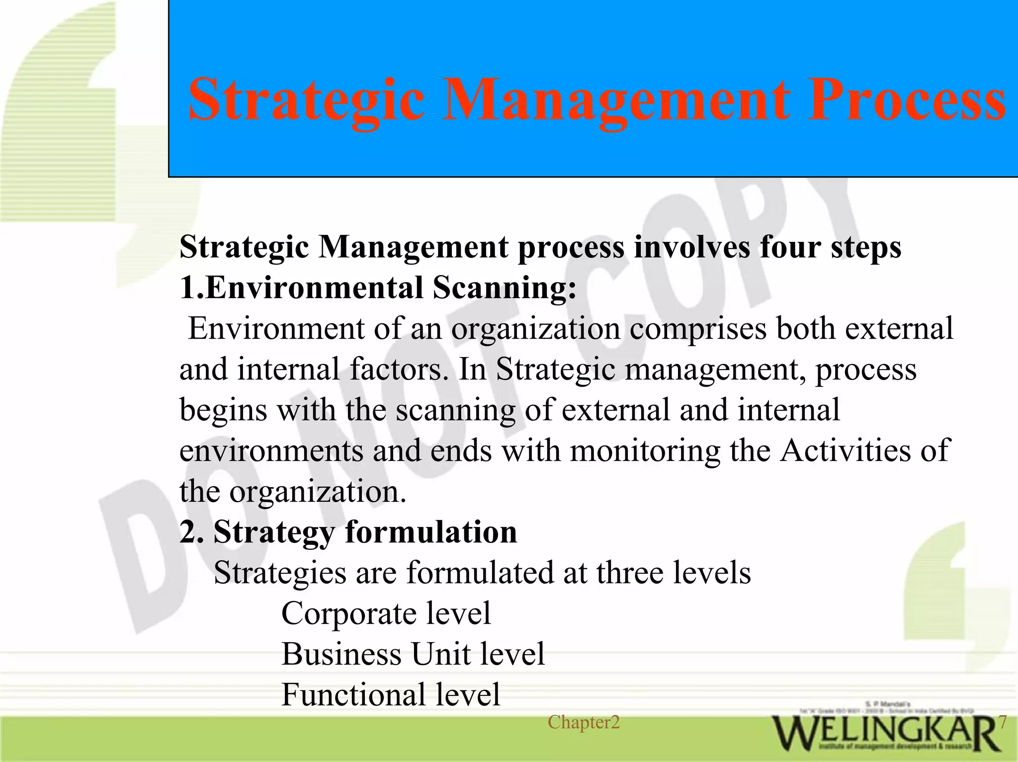 Strategic Management Process

Strategic Management process involves four steps
1.Environmental Scanning:
 Environment of an organization comprises both external
and internal factors. In Strategic management, process
begins with the scanning of external and internal
environments and ends with monitoring the Activities of
the organization.
2. Strategy formulation
   Strategies are formulated at three levels
        Corporate level
        Business Unit level
        Functional level
                          Chapter2                        7
 
