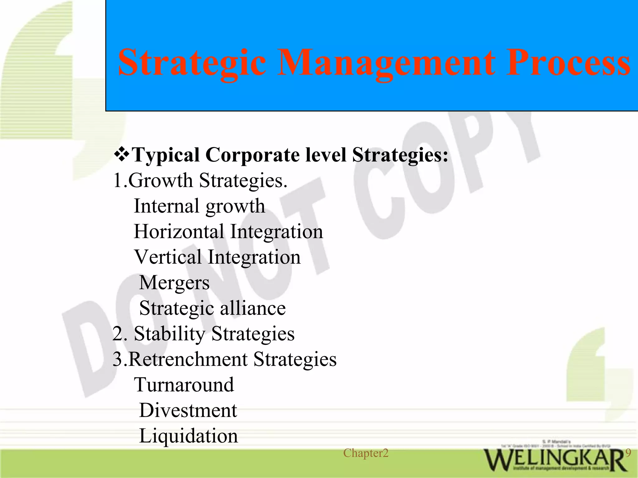 Strategic Management Process

   Typical Corporate level Strategies:
1.Growth Strategies.
   Internal growth
   Horizontal Integration
   Vertical Integration
    Mergers
    Strategic alliance
2. Stability Strategies
3.Retrenchment Strategies
   Turnaround
    Divestment
    Liquidation
                          Chapter2       9
 