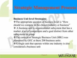 Strategic Management Process

Business Unit level Strategies:
  The appropriate question at business level is “How
should we compete in the chosen industry or business”
   A business unit is organizational subsystem that has a
market ,a set of competitors and a goal distinct from other
subsystems in group
  The concept of Strategic Business Unit (SBU) was
pioneered by GEC at there 200 business units
  A single unit that operate within one industry is also
considered a business unit


                           Chapter2                           10
 
