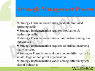 Strategic Management Process

   Strategy Formulation requires good intuitions and
operating skills
   Strategy Implementation requires motivation &
leadership skills.
   Strategy Formulation requires co ordination among few
individuals.
   Strategy Implementation requires co ordination among
many persons.
   Strategies Formulation and tools do not differ vastly for
small , large or non profit organization.
   Strategy Implementation varies among different type&
size of industries
                            Chapter2                           13
 