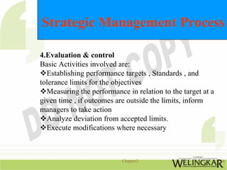 Strategic Management Process

4.Evaluation & control
Basic Activities involved are:
  Establishing performance targets , Standards , and
tolerance limits for the objectives
  Measuring the performance in relation to the target at a
given time , if outcomes are outside the limits, inform
managers to take action
  Analyze deviation from accepted limits.
  Execute modifications where necessary



                           Chapter2                          14
 