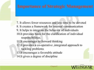 Importance of Strategic Management


7. It allows fewer resources and less time to be devoted
8. It creates a framework for internal communication
9. It helps to integrate the behavior of individuals
10.It provides basis for the clarification of individual
     responsibilities.
11.It encourages to forward thinking
12.It provides a co-operative ,integrated approach to
     tackling problems
13.It encourages a favorable attitude
14.It gives a degree of discipline


                           Chapter2                        16
 