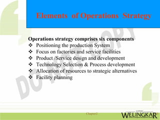 Elements of Operations Strategy

Operations strategy comprises six components
  Positioning the production System
  Focus on factories and service facilities
  Product /Service design and development
  Technology Selection & Process development
  Allocation of resources to strategic alternatives
  Facility planning




                           Chapter2                   18
 