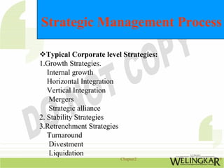 Strategic Management Process

   Typical Corporate level Strategies:
1.Growth Strategies.
   Internal growth
   Horizontal Integration
   Vertical Integration
    Mergers
    Strategic alliance
2. Stability Strategies
3.Retrenchment Strategies
   Turnaround
    Divestment
    Liquidation
                          Chapter2       9
 