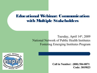 Educational Webinar: Communication
with Multiple Stakeholders
Tuesday, April 14th
, 2009
National Network of Public Health Institutes
Fostering Emerging Institutes Program
Call in Number: (800) 504-8071Call in Number: (800) 504-8071
Code: 3019823Code: 3019823
 