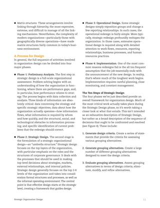 11Strategic Organization Design
Matrix structures. These arrangements involve
linking through hierarchy, the most expensive,
extreme, and difficult to manage of all the link-
ing mechanisms. Nevertheless, the complexity of
modern organizations—particularly those with
geographically diverse operations—have made
matrix structures fairly common in today’s busi-
ness environment.
A Process for Design
In general, the full sequence of activities involved
in organization design can be divided into four
major phases.
Phase 1: Preliminary Analysis. The first step in
strategic design is a full-scale organizational
assessment. Problem solving begins with an
understanding of how the organization is func-
tioning, where there are performance gaps, and,
in particular, how performance relates to strat-
egy. The process begins with data collection and
analysis. Three kinds of information are abso-
lutely critical: data concerning the strategy and
specific strategic objectives; data about how the
organization actually operates—how information
flows, what information is required by whom
and how quickly, and the structural, social, and
technological obstacles to information process-
ing; and specific identification of current prob-
lems that the redesign should correct.
Phase 2: Strategic Design. The second stage is
the formulation of a strategic organizational
design—an “umbrella structure.” Strategic design
focuses on the top layers of the organization,
with particular emphasis on the roles and the
structures of corporate governance. It deals with
the processes that should be used in making
top-level decisions about strategies, markets,
external relationships, and internal policies.
Strategic design generally focuses on the top 2-4
levels of the organization and takes into consid-
eration formal structures and processes, as well as
the informal operating environment. The central
point is that effective design starts at the strategic
level, creating a framework that guides design.
Phase 3: Operational Design. Some strategic
designs simply reposition groups and change a
few reporting relationships. In such cases, the
operational redesign is fairly simple. More typi-
cally, strategic redesign profoundly reshapes the
organization. In those cases, extensive opera-
tional design is required along with detailed
attention to work flows, resources, reporting
relationships, business processes, and human
resources practices.
Phase 4: Implementation. One of the most com-
mon reasons redesigns fail is the all too frequent
assumption that the job essentially ends with
the announcement of the new design. In reality,
that’s where much of the toughest work begins.
Implementation requires careful planning, close
monitoring, and constant management.
The Ten Steps of Strategic Design
The four phases we’ve just described provide an
overall framework for organization design. Much of
the most critical work actually takes place during
the Strategic Design phase, so it’s worth taking a
closer look at what that entails. This isn’t intended
as an exhaustive description of Strategic Design,
but rather as a broad description of the sequence of
decisions that ought to be confronted and resolved
(see Figure 4). These include:
1. Generate design criteria. Create a series of state-
ments that provide the criteria for assessing
various grouping alternatives.
2. Generate grouping alternatives. Create a large
number of different grouping alternatives
designed to meet the design criteria.
3. Evaluate grouping alternatives. Assess grouping
alternatives in terms of design criteria; elimi-
nate, modify, and refine alternatives.
 