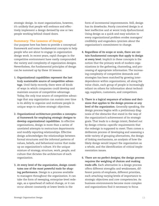 13Strategic Organization Design
strategic design. In most organizations, however,
it’s unlikely that people will embrace and effec-
tively implement a design devised by one or two
people working behind closed doors.
Summary: The Lessons of Design
Our purpose here has been to provide a conceptual
framework and some fundamental concepts to help
people who are about to engage in organization
design work. In recent years, rapid changes in the
competitive environment have vastly compounded
the variety and complexity of organization designs.
Nevertheless, the fundamental principles of design
can be summed up by these 10 lessons:
1. Organizational capabilities represent the last
truly sustainable source of competitive advan-
tage. Until fairly recently, there were all kinds
of ways in which companies could develop and
maintain sources of competitive advantage.
Today, the only true source of competitive advan-
tage that any organization can sustain over time
is its ability to organize and motivate people in
unique ways to achieve strategic objectives.
2. Organizational architecture provides a conceptu-
al framework for employing strategic designs to
develop organizational capabilities. In effective
organizations, design is more than a series of
unrelated attempts to restructure departments
and modify reporting relationships. Effective
design acknowledges the relationships between
formal structures and the informal patterns of
values, beliefs, and behavioral norms that make
up an organization’s culture. It’s the unique
mixture of strategy, structure, work, people, and
culture that dictates the architecture of each
organization.
3. At every level of the organization, design consti-
tutes one of the most powerful tools for shap-
ing performance. Design is a process available
to managers throughout the organization. It can
take the form of sweeping, enterprise-level rede-
sign, as a spearhead of radical change, or it can
occur almost constantly at lower levels in the
form of incremental improvements. Still, design
has its drawbacks. Poorly conceived design is at
best ineffective and at worst truly dysfunctional.
Using design as a quick and easy solution to
every organizational problem erodes managers’
credibility and engenders cynicism about the
organization’s commitment to change.
4. Regardless of its scope or scale, there are cer-
tain fundamental concepts that apply to design
at every level. Implicit in these concepts is the
notion that the primary work of modern orga-
nizations is the gathering, channeling, and pro-
cessing of appropriate information. The increas-
ing complexity of competitive demands and
strategies has been matched by growing inter-
dependence within organizations; all along the
value chain, each group of people is increasingly
reliant on others for information about technol-
ogy, suppliers, customers, and competitors.
5. There is a logical sequence of actions and deci-
sions that applies to the design process at any
level of the organization. Generally speaking, the
design process begins with a preliminary diag-
nosis of the obstacles that stand in the way of
the organization’s achievement of its strategic
goals. That leads to a design intent, fleshed out
by design criteria—specific requirements that
the redesign is supposed to meet. Then comes a
deliberate process of developing and assessing a
wide variety of grouping alternatives, the design
of linking mechanisms, an analysis of how the
likely design would impact the organization as
a whole, and the identification of critical imple-
mentation issues.
6. There are no perfect designs; the design process
requires the weighing of choices and making
trade-offs. Each alternative in a design process
offers different strengths and weaknesses, dif-
ferent points of emphasis, different priorities,
each attaching varying levels of importance to
strategic objectives and core competencies. As
business environments become more complex
and organizations find it necessary to focus
 