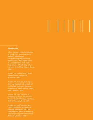 15Strategic Organization Design
Oliver Wyman – Delta Organization
& Leadership “The Congruence
Model: A Roadmap for
Understanding Organizational
Performance.” Delta Organization
& Leadership. New York: Delta
Organization & Leadership LLC, a
member of the Oliver Wyman Group,
1998.
Nadler, D.A., Champions of Change.
San Francisco: Jossey-Bass
Publishers, 1998.
Nadler, D.A., Gerstein, M.S., Shaw,
R.B., and Associates, Organizational
Architecture: Designs for Changing
Organizations. San Francisco: Jossey-
Bass Publishers, 1992.
Nadler, D.A., and Tushman, M.L.,
Competing by Design: The Power of
Organizational Architecture. New York:
Oxford University Press, 1997.
Nadler, D.A., and Tushman, M.L.,
“The Organization of the Future:
Strategic Imperatives and Core
Competencies for the 21st Century.”
Organizational Dynamics. Volume 28,
Number 1, Summer 1999.
References
 