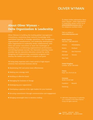 To obtain further information about
Oliver Wyman – Delta Organization
& Leadership, please contact us at
deltainfo@oliverwyman.com or
the telephone numbers below.
Visit us online at
www.oliverwyman.com
North America
Toll-free: 1.866.909.8239
Atlanta Philadelphia
Boston Portland
Chicago San Francisco
Montreal Toronto
New York
United Kingdom
London: 44.20.7343.9500
France
Paris: 33.1.70.75.01.30
Germany
49.69.710.447.600
Frankfurt Munich
Hamburg
© 1998 Delta Organization & Leadership
LLC, a member of the Oliver Wyman
Group. All rights reserved.
Oliver Wyman is building the leading global management
consultancy, combining deep industry knowledge with
specialized expertise in strategy, operations, risk management,
organizational transformation, and leadership development.
Delta Organization & Leadership works collaboratively with
CEOs and senior executives to meet the challenges of
building talent, accelerating organizational performance,
and driving business success. Our Executive Learning Center
provides top-tier executive education around the world,
designing and implementing customized programs that
develop the leaders you need to compete and grow.
We bring deep expertise and a track record of high-impact
solutions that minimize business risk by:
Maximizing CEO and senior team effectiveness
Making your strategy work
Building an effective board
Managing the business of change
Redesigning your organization
Developing a pipeline of the right leaders for your business
Securing commitment through communication and engagement
Bringing meaningful data to decision-making
About Oliver Wyman –
Delta Organization & Leadership
 