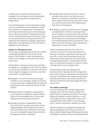 4 Oliver Wyman – Delta Organization & Leadership
a design process, explore the key decisions
managers face, and present some fundamental
principles to help guide any organization’s
design efforts.
Our underlying theme is that organization design
can be an invaluable tool for shaping the overall
look and feel of an organization, including both
the formal and informal ways in which things get
done—what we describe as “organizational archi-
tecture.” The broad dimensions of structure, capac-
ity, and performance form the general outline of
organizational architecture; strategic organization
design fills in the specific features of how work is
organized and coordinated.
Design as a Management Tool
The concept of organizational architecture involves
a fairly global perspective. But the fact of the
matter is that design is a basic tool available to
almost every manager, not just the CEO and the
senior team.
Indeed, there’s nothing new about the popularity
of redesign as a management tool. There are plenty
of reasons why redesign is so attractive and why so
many companies engage in successive—and often
unsuccessful—reorganizations:
Redesign is one of the few levers for change
available to most managers. Design can be done
at numerous levels, completed fairly quickly, and
implemented with relatively little pain and dis-
comfort.
Redesign makes it possible to change perfor-
mance patterns in significant ways by shifting
resources and managerial focus to new areas
offering increased potential for growth.
Redesign can grab an organization’s atten-
tion and focus it squarely on particular issues.
Assigning highly visible, high-powered execu-
tives to lead particular businesses or functions
can send unmistakable signals about what top
management thinks is important.
Redesign offers leaders from CEOs to factory
managers the chance to put their personal
stamp on an operation. It provides a concrete
way to signal a break with the past and to carve
out a new structure that will be closely associ-
ated with its chief sponsor.
Redesign can play an important role in changing
an organization’s culture or operating environ-
ment. Changes in structures, processes, systems,
and practices directly affect how work gets done,
which behaviors are rewarded or discouraged,
and which people get hired and promoted—all of
which, over time, will play a role in shaping the
organization’s values and beliefs.
Indeed, redesign has become even more of a
common occurrence in recent years because of
the wave of mergers, acquisitions, breakups, and
spin-offs. In each case, the strategic issues that
prompted the deal, along with the requirements
of integrating operations or operating for the first
time as a stand-alone business, all require a series
of design efforts across multiple levels.
Consequently, design and redesign have
become central to organizational life. Design deci-
sions define where an organization will channel its
resources. They define jobs, shape work processes,
motivate performance, and mold the patterns of
informal interactions and relationships that devel-
op over time.
The Pitfalls of Redesign
For every well-planned, carefully implemented
redesign, there have been dozens of flops that
helped speed an organization’s decline. For every
design that displays a spark of genius or a truly
new insight into social organization, there are 10
misguided efforts that reflect no more thought
than a couple of sketches on napkins over lunch.
Given the importance of organization design, the
obvious question becomes: Why is so much of it
done so poorly? Many designs fail because they focus
exclusively on formal structures and processes while
 
