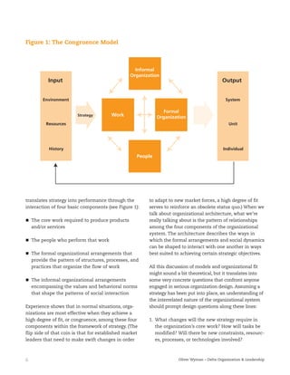 6 Oliver Wyman – Delta Organization & Leadership
translates strategy into performance through the
interaction of four basic components (see Figure 1):
The core work required to produce products
and/or services
The people who perform that work
The formal organizational arrangements that
provide the pattern of structures, processes, and
practices that organize the flow of work
The informal organizational arrangements
encompassing the values and behavioral norms
that shape the patterns of social interaction
Experience shows that in normal situations, orga-
nizations are most effective when they achieve a
high degree of fit, or congruence, among these four
components within the framework of strategy. (The
flip side of that coin is that for established market
leaders that need to make swift changes in order
to adapt to new market forces, a high degree of fit
serves to reinforce an obsolete status quo.) When we
talk about organizational architecture, what we’re
really talking about is the pattern of relationships
among the four components of the organizational
system. The architecture describes the ways in
which the formal arrangements and social dynamics
can be shaped to interact with one another in ways
best suited to achieving certain strategic objectives.
All this discussion of models and organizational fit
might sound a bit theoretical, but it translates into
some very concrete questions that confront anyone
engaged in serious organization design. Assuming a
strategy has been put into place, an understanding of
the interrelated nature of the organizational system
should prompt design questions along these lines:
1. What changes will the new strategy require in
the organization’s core work? How will tasks be
modified? Will there be new constraints, resourc-
es, processes, or technologies involved?
Figure 1: The Congruence Model
Informal
Organization
Formal
Organization
People
WorkStrategy
Input
Environment
Resources
History
Output
System
Unit
Individual
 
