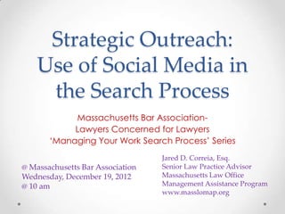 Strategic Outreach:
    Use of Social Media in
     the Search Process
            Massachusetts Bar Association-
            Lawyers Concerned for Lawyers
       ‘Managing Your Work Search Process’ Series
                                  Jared D. Correia, Esq.
@ Massachusetts Bar Association   Senior Law Practice Advisor
Wednesday, December 19, 2012      Massachusetts Law Office
@ 10 am                           Management Assistance Program
                                  www.masslomap.org
 