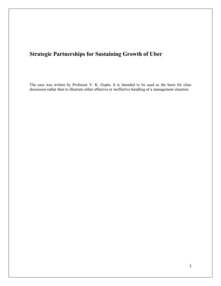 1
Strategic Partnerships for Sustaining Growth of Uber
The case was written by Professor V. K. Gupta. It is intended to be used as the basis for class
discussion rather than to illustrate either effective or ineffective handling of a management situation.
 