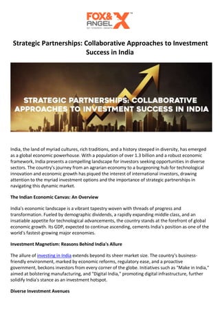 Strategic Partnerships: Collaborative Approaches to Investment
Success in India
India, the land of myriad cultures, rich traditions, and a history steeped in diversity, has emerged
as a global economic powerhouse. With a population of over 1.3 billion and a robust economic
framework, India presents a compelling landscape for investors seeking opportunities in diverse
sectors. The country's journey from an agrarian economy to a burgeoning hub for technological
innovation and economic growth has piqued the interest of international investors, drawing
attention to the myriad investment options and the importance of strategic partnerships in
navigating this dynamic market.
The Indian Economic Canvas: An Overview
India's economic landscape is a vibrant tapestry woven with threads of progress and
transformation. Fueled by demographic dividends, a rapidly expanding middle class, and an
insatiable appetite for technological advancements, the country stands at the forefront of global
economic growth. Its GDP, expected to continue ascending, cements India's position as one of the
world's fastest-growing major economies.
Investment Magnetism: Reasons Behind India's Allure
The allure of investing in India extends beyond its sheer market size. The country's business-
friendly environment, marked by economic reforms, regulatory ease, and a proactive
government, beckons investors from every corner of the globe. Initiatives such as "Make in India,"
aimed at bolstering manufacturing, and "Digital India," promoting digital infrastructure, further
solidify India's stance as an investment hotspot.
Diverse Investment Avenues
 