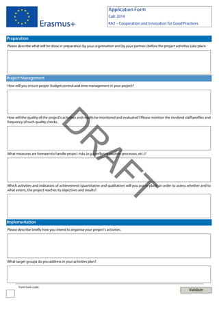 Application Form

Erasmus+

Call: 2014
KA2 – Cooperation and Innovation for Good Practices

Preparation
Please describe what will be done in preparation by your organisation and by your partners before the project activities take place.

Project Management
How will you ensure proper budget control and time management in your project?

AF
R

D

How will the quality of the project's activities and results be monitored and evaluated? Please mention the involved staff profiles and
frequency of such quality checks.

What measures are foreseen to handle project risks (e.g. conflict resolution processes, etc.)?

T

Which activities and indicators of achievement (quantitative and qualitative) will you put in place in order to assess whether and to
what extent, the project reaches its objectives and results?

Implementation
Please describe briefly how you intend to organise your project's activities.

What target groups do you address in your activities plan?

Form hash code:

Validate

 