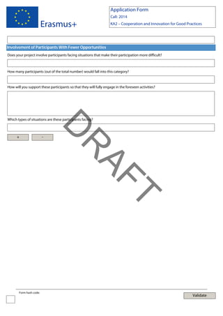 Application Form

Erasmus+

Call: 2014
KA2 – Cooperation and Innovation for Good Practices

Involvement of Participants With Fewer Opportunities
Does your project involve participants facing situations that make their participation more difficult?

How many participants (out of the total number) would fall into this category?

How will you support these participants so that they will fully engage in the foreseen activities?

Which types of situations are these participants facing?

-

T

AF
R

D

+

Form hash code:

Validate

 