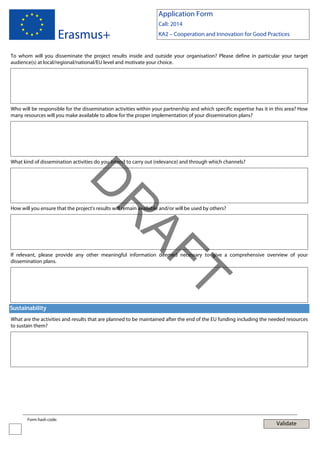 Application Form

Erasmus+

Call: 2014
KA2 – Cooperation and Innovation for Good Practices

To whom will you disseminate the project results inside and outside your organisation? Please define in particular your target
audience(s) at local/regional/national/EU level and motivate your choice.

Who will be responsible for the dissemination activities within your partnership and which specific expertise has it in this area? How
many resources will you make available to allow for the proper implementation of your dissemination plans?

What kind of dissemination activities do you intend to carry out (relevance) and through which channels?

AF
R

D
How will you ensure that the project's results will remain available and/or will be used by others?

If relevant, please provide any other meaningful information deemed necessary to give a comprehensive overview of your
dissemination plans.

T
Sustainability
What are the activities and results that are planned to be maintained after the end of the EU funding including the needed resources
to sustain them?

Form hash code:

Validate

 