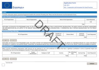 Application Form
Call: 2014

Erasmus+

KA2 – Cooperation and Innovation for Good Practices

Budget
For further information please consult the Programme Guide for the overview of funding rules. Please note that all amounts must be expressed in Euros.

Project Management and Implementation
PIC of Organisation

Role of Organisation

Name of the Organisation

Grant Requested
1.00

D

Total

PIC of Organisation

Total No. of
Meetings

Total No. of
Participants

Distance Band

T
AF

+

R

NOTA BENE: AS DETAILED IN THE PROGRAMME GUIDE, IN CASE OF PROJECTS INVOLVING MORE THAN 10 PARTICIPATING ORGANISATIONS, THE GRANT SUPPORT FOR PROJECT MANAGEMENT
AND IMPLEMENTATION WILL BE LIMITED TO THE AMOUNT EQUIVALENT TO 10 PARTICIPATING ORGANISATIONS (1 COORDINATING AND 9 PARTNER ORGANISATIONS) FOR THE PROJECT
DURATION.
Transnational Project Meetings

-

Grant per
Participant

Grant Requested

Total

NOTA BENE: AS DETAILED IN THE PROGRAMME GUIDE, THE GRANT SUPPORT FOR TRANSNATIONAL PROJECT MEETINGS WILL BE LIMITED TO A MAXIMUM AMOUNT OF 23.000 € PER PROJECT
PER PERIOD OF 12 MONTHS. FOR SHORTER PROJECT DURATIONS, THE MAXIMUM AMOUNT WILL BE REDUCED PROPORTIONALLY TO THE ACTUAL PROJECT DURATION IN NUMBER OF MONTHS.

Intellectual Outputs

Which concrete participating organisations' staff resources are you planning to use in the production of outputs that have a significant contribution in terms of potential impact and
transferability (e.g. new curricula, pedagogical materials, IT Tools, analysis and studies, etc.)?
PIC of Organisation

Output
Identification

Category or Staff

No. of Working
Days

Country
Total

+
Form hash code:

Grant per Day

Grant Requested

Total

-

Validate

 