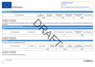 Application Form
Call: 2014

Erasmus+

KA2 – Cooperation and Innovation for Good Practices

Multiplier Events
Event
Identification

PIC of Organisation

No. of Local
Participants

Total

+

Grant per Local
Participant

No. of Foreign
Participants

Total

Grant per Foreign
Participant

Grant Requested

Total

-

Learning/Teaching/Training Activities

PIC of Organisation

Activity No.

R

Travel

D

NOTA BENE: AS DETAILED IN THE PROGRAMME GUIDE, THE GRANT SUPPORT FOR MULTIPLIER EVENTS WILL BE LIMITED TO A MAXIMUM AMOUNT OF 30.000 € PER PROJECT REGARDLESS OF ITS
DURATION.

Activity Type

No. of Participants

Distance Band

T
AF
Total

+

-

Subsistence
Long-term Learning/Teaching/Training Activities
PIC of Organisation

Activity No.

Duration
(months)

Activity Type

Total

+

Country of
Destination
Total

Travel Grant per
Participant

Grant Requested

Total

No. of
Participants

Grant per
Participant/Month

Grant Requested

Total

-

Short-term Learning/Teaching/Training Activities

Form hash code:

Validate

 