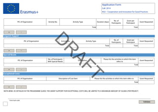 Application Form
Call: 2014

Erasmus+
PIC of Organisation

KA2 – Cooperation and Innovation for Good Practices

Activity No.

Activity Type

Duration (days)

No. of
Participants

Grant per
Participant

Total

+

Grant Requested

Total

-

Linguistic Support

-

Special Needs

+

-

Exceptional Costs
PIC of Organisation

+

No. of
Participants

Activity Type

Grant per
Participant

Total

No. of Participants
With Special Needs

T
AF

PIC of Organisation

Activity No.

Grant Requested

Total

R

+

D

PIC of Organisation

Description of Cost Item

Description

Please list the activities to which this item
refers to

Grant Requested

Total

Please list the activities to which this item refers to

Grant Requested
Total

-

NOTA BENE: AS DETAILED IN THE PROGRAMME GUIDE, THE GRANT SUPPORT FOR EXCEPTIONAL COSTS WILL BE LIMITED TO A MAXIMUM AMOUNT OF 50.000 € PER PROJECT.

Form hash code:

Validate

 