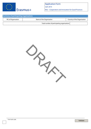 Application Form
Call: 2014

Erasmus+

KA2 – Cooperation and Innovation for Good Practices

Summary of participating organisations
PIC of Organisation

Name of the Organisation

Country of the Organisation

Total number of participating organisations

T

AF
R

D
Form hash code:

Validate

 