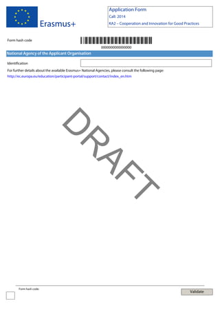 Application Form

Erasmus+

Call: 2014
KA2 – Cooperation and Innovation for Good Practices

Form hash code
0000000000000000

National Agency of the Applicant Organisation
Identification
For further details about the available Erasmus+ National Agencies, please consult the following page:
http://ec.europa.eu/education/participant-portal/support/contact/index_en.htm

T

AF
R

D
Form hash code:

Validate

 