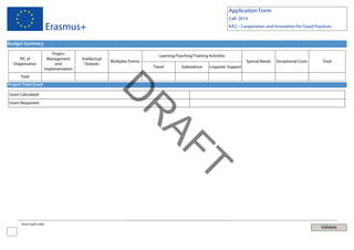 Application Form
Call: 2014

Erasmus+

KA2 – Cooperation and Innovation for Good Practices

Budget Summary
PIC of
Organisation

Project
Management
and
Implementation

Intellectual
Outputs

Learning/Teaching/Training Activities
Multiplier Events

Special Needs
Travel

Subsistence

Exceptional Costs

Total

Linguistic Support

Total
Project Total Grant

Grant Requested

T
AF

R

D

Grant Calculated

Form hash code:

Validate

 