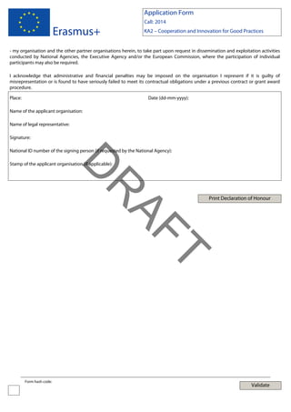 Application Form

Erasmus+

Call: 2014
KA2 – Cooperation and Innovation for Good Practices

- my organisation and the other partner organisations herein, to take part upon request in dissemination and exploitation activities
conducted by National Agencies, the Executive Agency and/or the European Commission, where the participation of individual
participants may also be required.
I acknowledge that administrative and financial penalties may be imposed on the organisation I represent if it is guilty of
misrepresentation or is found to have seriously failed to meet its contractual obligations under a previous contract or grant award
procedure.
Place:

Date (dd-mm-yyyy):

Name of the applicant organisation:
Name of legal representative:
Signature:
National ID number of the signing person (if requested by the National Agency):

Print Declaration of Honour

T

AF
R

D

Stamp of the applicant organisation (if applicable):

Form hash code:

Validate

 