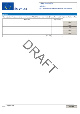 Application Form

Erasmus+

Call: 2014
KA2 – Cooperation and Innovation for Good Practices

Annexes
Please note that all documents mentioned in section "Checklist" need to be attached here before you submit your application online.
File Name

File Size (kB)

Add
Add
Add
Add
Add
Total Size

T

AF
R

D
Form hash code:

Validate

 