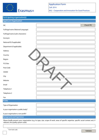 Application Form

Erasmus+

Call: 2014
KA2 – Cooperation and Innovation for Good Practices

Participating organisation(s)
Applicant Organisation
Check PIC

PIC
Full legal name (National Language)
Full legal name (Latin characters)
Acronym
National ID (if applicable)
Department (if applicable)
Address

Region

Post Code
CEDEX
City
Website

Telephone 1
Telephone 2

T

Email

AF
R

P.O. Box

D

Country

Fax
Profile
Type of Organisation
Is your organisation a public body?
Is your organisation a non-profit?
Background and Experience
Please briefly present your organisation (e.g. its type, size, scope of work, areas of specific expertise, specific social context and, if
relevant, the quality system used).

Form hash code:

Validate

 