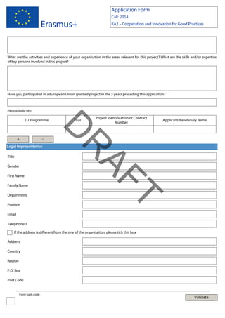 Application Form
Call: 2014

Erasmus+

KA2 – Cooperation and Innovation for Good Practices

What are the activities and experience of your organisation in the areas relevant for this project? What are the skills and/or expertise
of key persons involved in this project?

Have you participated in a European Union granted project in the 3 years preceding this application?

Please indicate:
EU Programme

-

Title
Gender
First Name
Family Name

Position

T

Department

Applicant/Beneficiary Name

AF
R

Legal Representative

Project Identification or Contract
Number

D

+

Year

Email
Telephone 1
If the address is different from the one of the organisation, please tick this box
Address
Country
Region
P.O. Box
Post Code

Form hash code:

Validate

 