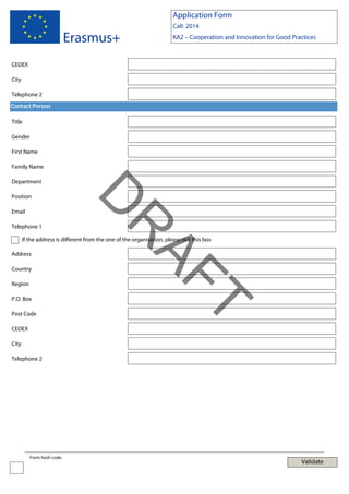 Application Form

Erasmus+

Call: 2014
KA2 – Cooperation and Innovation for Good Practices

CEDEX
City
Telephone 2
Contact Person
Title
Gender
First Name
Family Name
Department

Email

AF
R

Telephone 1

D

Position

If the address is different from the one of the organisation, please tick this box
Address
Country
Region

Post Code
CEDEX

T

P.O. Box

City
Telephone 2

Form hash code:

Validate

 