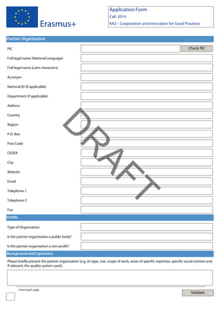 Application Form

Erasmus+

Call: 2014
KA2 – Cooperation and Innovation for Good Practices

Partner Organisation
Check PIC

PIC
Full legal name (National Language)
Full legal name (Latin characters)
Acronym
National ID (if applicable)
Department (if applicable)
Address
Country

P.O. Box

CEDEX
City
Website
Email

Telephone 2

T

Telephone 1

AF
R

Post Code

D

Region

Fax
Profile
Type of Organisation
Is the partner organisation a public body?
Is the partner organisation a non-profit?
Background and Experience
Please briefly present the partner organisation (e.g. its type, size, scope of work, areas of specific expertise, specific social context and,
if relevant, the quality system used).

Form hash code:

Validate

 