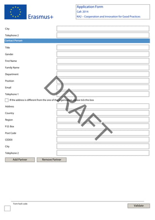Application Form

Erasmus+

Call: 2014
KA2 – Cooperation and Innovation for Good Practices

City
Telephone 2
Contact Person
Title
Gender
First Name
Family Name
Department
Position

Telephone 1

D

Email

Address
Country
Region
P.O. Box

T

Post Code

AF
R

If the address is different from the one of the organisation, please tick this box

CEDEX
City
Telephone 2

Add Partner

Form hash code:

Remove Partner

Validate

 