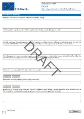 Application Form

Erasmus+

Call: 2014
KA2 – Cooperation and Innovation for Good Practices

Description of the Project
What is the rationale, issues and needs to be addressed by this project?

In what way is the project innovative and/or complementary to other projects already carried out?

How did you choose the project partners and what experiences and competences will they bring to the project? How was the
partnership established and does it involve organisations that have never been previously involved in a similar project?

AF
R

D
How will cooperation and communication happen among all project partners and with other relevant stakeholders? What will be the
purpose and frequency of the transnational project meetings and who will participate in them?

What are the most relevant priorities addressed by your project?

-

T

+

What are the most relevant topics addressed by your project?

+

-

What results are expected during the project and on its completion? Please provide a detailed description of the expected results (if
they are not listed in intellectual outputs, multiplier evens or learning, training, teaching activities).

Form hash code:

Validate

 