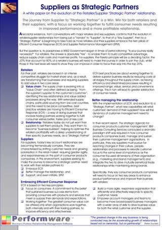 Suppliers as Strategic Partners
   A white paper on the evolution of the Retailer/Supplier "Strategic Partner" relationship.
  The journey from Supplier to “Strategic Partner” is a Win: Win for both retailers and
  their suppliers; with a focus on working together to fulfill consumer needs resulting
            in improved performance and a more profitable relationship.
Anecdotal evidence, from conversations with major retailers and key suppliers, confirms that the evolution in
retailer/supplier relationships from being just a “Vendor” to “Supplier”, to that of a “Key Supplier”, then to a
“Strategic Partner” is beginning to take hold as more retailers and their suppliers embrace the twin pillars of
Efficient Consumer Response (ECR) and Supplier Performance Management (SPM).

But the question is, to paraphrase a WW2 Government slogan in times of petrol rationing: “Is your journey really
necessary?” For retailers, the answer is absolutely “Yes” - to enable them to build competitive advantage,
reduce supply chain costs and maximise profits. For suppliers, the Pareto principle will be a deciding factor: the
20% that account for 80% of a retailer’s business will need to make the journey in order to join the club, whilst
those in the next level will need to show they can improve in order to force their way into the top 20%.

 Retailers
 For their part, retailers are locked in an intense           ECR best practices are about working together to
 competitive struggle for market share and, as a result,      deliver superior business results by reducing costs at
 are transforming their businesses and requiring suppliers    all stages throughout the supply chain, achieving
 to add value in two core areas:                              efficiency and streamlined processes resulting in
      Value chain: The supply chain is evolving into a        improved range, value, service and convenience
      “Value Chain” and often defined as being: “from         offerings. This in turn will lead to greater satisfaction
      the supplier’s supplier to the customer’s customer”,    of consumer needs.
      identifying the key relationships and value added
      processes along the way. With extended supply           Better managing the relationship
      chains, particularly sourcing from low cost countries, With the implementation of ECR, and evolution to a
      and the need to be price competitive, best              “Strategic Partner”, what new capabilities will retail
      practice retailers are moving to Efficient Consumer     customers’ demand of their suppliers? How will the
      Response (ECR) – a way of doing business that           dynamics of customer management need to
      involves trading partners working together to fulfil    change?
      consumer wishes better, faster and at less cost.
      Relationship: Retailers today do not just want their    In their recent report, The strategic agenda for
      suppliers to sell them products. They want them to      consumer products customer management, IBM
      become “business builders”, helping to optimise the Business Consulting Services concluded a dramatic
      retailer’s profitability with a deep understanding of   paradigm shift was required in how consumer
      their specific business needs, as a “Strategic Partner” products companies build, manage and sustain
 Suppliers                                                    their customer management organisations. In
 For suppliers, today’s key account relationships are         particular, they say suppliers must pursue far-
 becoming tremendously complex. They are                      reaching changes in their culture, people,
 characterised by shifting customer needs and growing         relationships and processes to elevate customer
 polarisation in the retail market, requiring greater agility focus to the same level of importance as the
 and responsiveness on the part of consumer products          consumer-focused dimensions of their organisation
 companies. In this environment, suppliers seeking to         (e.g., marketing and brand management) and
 make the journey to become a strategic partner need          integrate the two to drive mutually beneficial trade
 to work with their retailer partners to:                     relationships while maintaining strong brands.
      Embrace ECR
      Better manage the relationship, and                     Specifically, they say consumer products companies
      Support, and even initiate, SPM                         will need to focus on two key areas to enhance
                                                              product performance and improve their business
 Embracing Efficient Consumer Response                        with retailers:
 ECR is based on two key principles:
      Focus on consumers: A commitment to the belief                Build a more agile, responsive organisation that
      that sustained business success stems from                    efficiently and effectively responds to specific
      providing consumers with products and services that           customer needs
      meet or surpass their demands and expectations.              Empower account managers and teams to
      Working together: The greatest consumer value can            become more broad-based business managers
      be offered only when organisations work together,            with a wider array of skills to drive business value
      both internally and with their trading partners, to          for both the retail customer and the supplier.
      improve efficiency and effectiveness.

                                                             "The greatest change in the way business is being
                                                             conducted may be the accelerating growth of relationships
                                                             based not on ownership, but on partnership” (Peter Drucker)
 