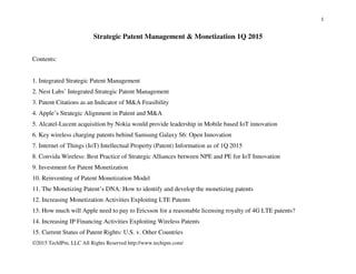 1
©2015 TechIPm, LLC All Rights Reserved http://www.techipm.com/
Strategic Patent Management & Monetization 2Q 2015
Contents:
1. Integrated Strategic Patent Management
2. Nest Labs’ Integrated Strategic Patent Management
3. Patent Citations as an Indicator of M&A Feasibility
4. Apple’s Strategic Alignment in Patent and M&A
5. Alcatel-Lucent acquisition by Nokia would provide leadership in Mobile based IoT innovation
6. Key wireless charging patents behind Samsung Galaxy S6: Open Innovation
7. Internet of Things (IoT) Intellectual Property (Patent) Information as of 1Q 2015
8. Convida Wireless: Best Practice of Strategic Alliances between NPE and PE for IoT Innovation
9. Investment for Patent Monetization
10. Reinventing of Patent Monetization Model
11. The Monetizing Patent’s DNA: How to identify and develop the monetizing patents
12. Increasing Monetization Activities Exploiting LTE Patents
13. How much will Apple need to pay to Ericsson for a reasonable licensing royalty of 4G LTE patents?
14. Increasing IP Financing Activities Exploiting Wireless Patents
15. Current Status of Patent Rights: U.S. v. Other Countries
 