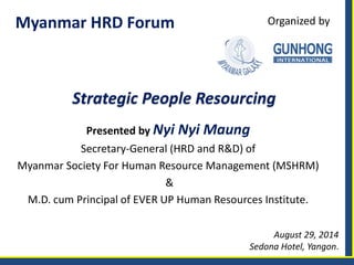 Myanmar HRD Forum 
Presented by Nyi Nyi Maung 
Secretary-General (HRD and R&D) of 
Myanmar Society For Human Resource Management (MSHRM) 
& 
M.D. cum Principal of EVER UP Human Resources Institute. 
August 29, 2014 
Sedona Hotel, Yangon. 
Strategic People Resourcing 
Organized by  