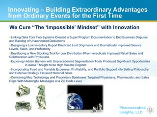 Innovating – Building Extraordinary Advantages from Ordinary Events for the First Time We Cure “The ‘Impossible’ Mindset” with Innovation Linking Data from Two Systems Created a Super Program Documentation to End Business Disputes  and Backlog of Unauthorized Deductions Designing a Low Inventory Report Predicted Lost Shipments and Dramatically Improved Service  Levels, Sales, and Profitability Developing a New Stocking Tool for Low Distribution Pharmaceuticals Improved Retail Sales and  Collaboration with Physicians Exposing Hidden Barriers with Unprecedented Segmentation Tools Produced Significant Opportunities  in Areas Thought to be High Volume Regions Incorporating Fixed and Variable Expenses, Profitability, and Portfolio Support into Selling Philosophy  and Defense Strategy Elevated National Sales  Combining Map Technology and Proprietary Databases Targeted Physicians, Pharmacists, and Sales  Reps With Meaningful Messages at a Zip Code Level 
