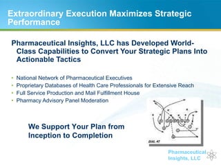 Extraordinary Execution Maximizes Strategic Performance  Pharmaceutical Insights, LLC has Developed World-Class Capabilities to Convert Your Strategic Plans Into Actionable Tactics National Network of Pharmaceutical Executives Proprietary Databases of Health Care Professionals for Extensive Reach Full Service Production and Mail Fulfillment House Pharmacy Advisory Panel Moderation We Support Your Plan from Inception to Completion 