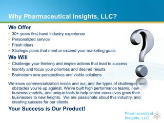 Why Pharmaceutical Insights, LLC? We Offer 30+ years first-hand industry experience Personalized service Fresh ideas Strategic plans that meet or exceed your marketing goals We Will Challenge your thinking and inspire actions that lead to success Identify and focus your priorities and desired results Brainstorm new perspectives and viable solutions  We know commercialization inside and out, and the types of challenges and obstacles you’re up against. We’ve built high performance teams, new business models, and unique tools to help senior executives grow their businesses to new heights.  We are passionate about this industry, and creating success for our clients.  Your Success is Our Product! 