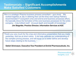 Testimonials – Significant Accomplishments Make Satisfied Customers “ Ron is a strategic Pharma business process consultant – guru level.   We worked together at J&J in defining their (at the time) new startup Patriot’s recommended IT ecosystem (me) and end-to-end business processes (Ron).  He basically drove the formation of the core business processes for the entire company – truly brilliant stuff.  Unusual depth and breadth of knowledge.” Jim Stagnitto, Practice Director, Information Services at A2C “ Thank you very much for the crisp and informative presentation that you made yesterday, that too at short notice.  It did help calibrate our understanding of the complex pricing process, and will equip us to better define and develop future steps relating to the business. “ Satish Srinivasan, Executive Vice President at Orchid Pharmaceuticals, Inc. 