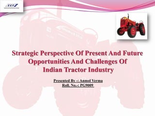 Strategic Perspective Of Present And Future Opportunities And Challenges Of Indian Tractor Industry Presented By -: AnmolVerma Roll. No.-: PG9009  