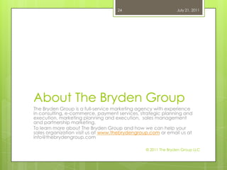 About The Bryden GroupThe Bryden Group is a full-service marketing agency with experience in consulting, e-commerce, payment services, strategic planning and execution, marketing planning and execution,  sales management and partnership marketing.To learn more about The Bryden Group and how we can help your sales organization visit us at www.thebrydengroup.com or email us at info@thebrydengroup.comJuly 21, 2011© 2011 The Bryden Group LLC24