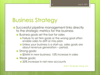 Business StrategySuccessful pipeline management links directly to the strategic metrics for the business Business goals set the bar for salesFailure to set firm goals or the wrong goal often enable sales to drift or miss planUnless your business is a start-up, sales goals are about revenue generation – period.Strong goals: $5MM in new business; 15% increase in salesWeak goals:20% increase in net new accounts July 21, 2011© 2011 The Bryden Group, LLC3
