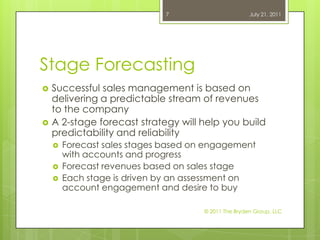 Stage ForecastingSuccessful sales management is based on  delivering a predictable stream of revenues to the companyA 2-stage forecast strategy will help you build predictability and reliabilityForecast sales stages based on engagement with accounts and progressForecast revenues based on sales stageEach stage is driven by an assessment on account engagement and desire to buyJuly 21, 2011© 2011 The Bryden Group, LLC7
