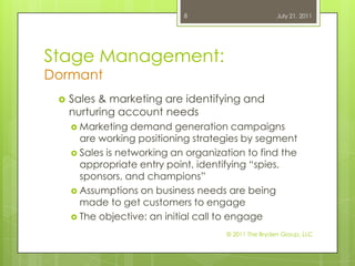 Stage Management:DormantSales& marketing are identifying and nurturing account needsMarketing demand generation campaigns are working positioning strategies by segmentSales is networking an organization to find the appropriate entry point, identifying “spies, sponsors, and champions”Assumptions on business needs are being made to get customers to engageThe objective: an initial call to engageJuly 21, 2011© 2011 The Bryden Group, LLC8