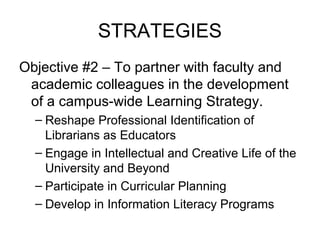 STRATEGIES
Objective #2 – To partner with faculty and
academic colleagues in the development
of a campus-wide Learning Strategy.
– Reshape Professional Identification of
Librarians as Educators
– Engage in Intellectual and Creative Life of the
University and Beyond
– Participate in Curricular Planning
– Develop in Information Literacy Programs
 